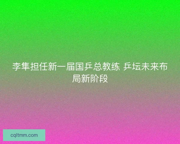 李隼担任新一届国乒总教练 乒坛未来布局新阶段