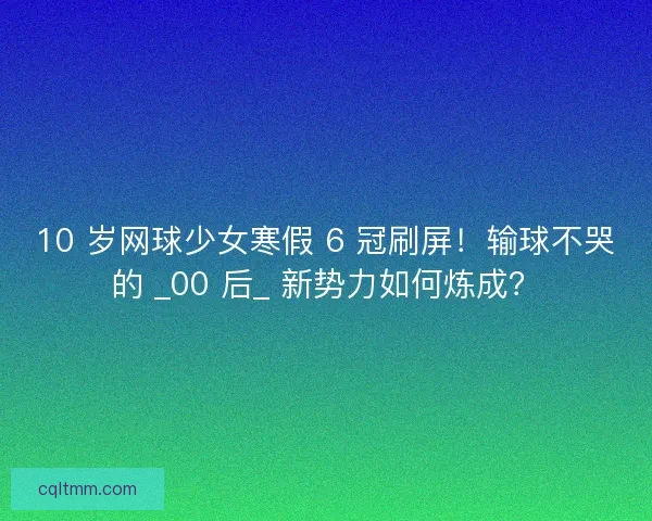 10 岁网球少女寒假 6 冠刷屏！输球不哭的 _00 后_ 新势力如何炼成？