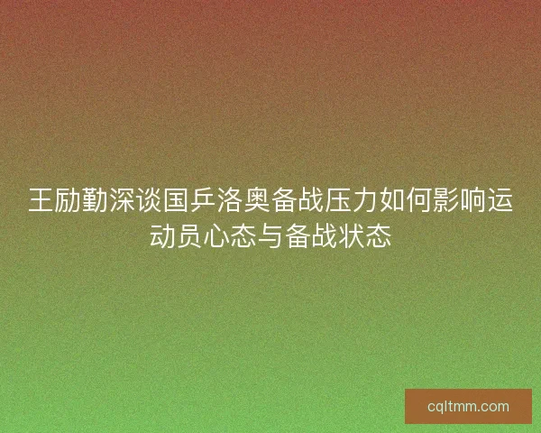 王励勤深谈国乒洛奥备战压力如何影响运动员心态与备战状态