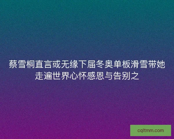 蔡雪桐直言或无缘下届冬奥单板滑雪带她走遍世界心怀感恩与告别之