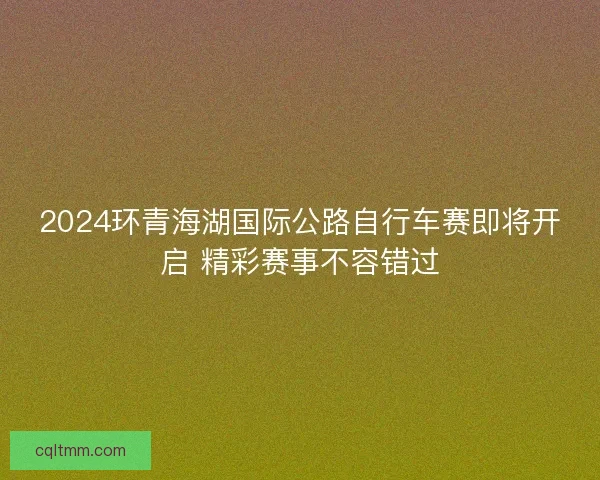 2024环青海湖国际公路自行车赛即将开启 精彩赛事不容错过